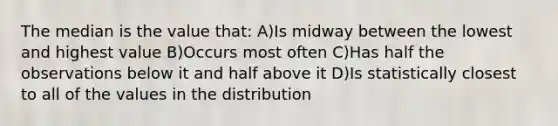 The median is the value that: A)Is midway between the lowest and highest value B)Occurs most often C)Has half the observations below it and half above it D)Is statistically closest to all of the values in the distribution