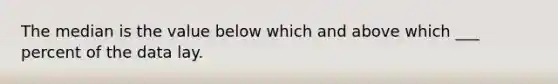 The median is the value below which and above which ___ percent of the data lay.