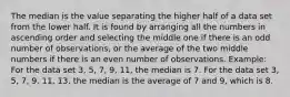 The median is the value separating the higher half of a data set from the lower half. It is found by arranging all the numbers in ascending order and selecting the middle one if there is an odd number of observations, or the average of the two middle numbers if there is an even number of observations. Example: For the data set 3, 5, 7, 9, 11, the median is 7. For the data set 3, 5, 7, 9, 11, 13, the median is the average of 7 and 9, which is 8.