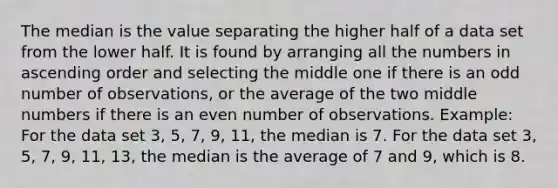 The median is the value separating the higher half of a data set from the lower half. It is found by arranging all the numbers in ascending order and selecting the middle one if there is an odd number of observations, or the average of the two middle numbers if there is an even number of observations. Example: For the data set 3, 5, 7, 9, 11, the median is 7. For the data set 3, 5, 7, 9, 11, 13, the median is the average of 7 and 9, which is 8.