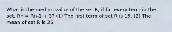 What is the median value of the set R, if for every term in the set, Rn = Rn-1 + 3? (1) The first term of set R is 15. (2) The mean of set R is 36.