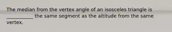 The median from the vertex angle of an isosceles triangle is ___________ the same segment as the altitude from the same vertex.