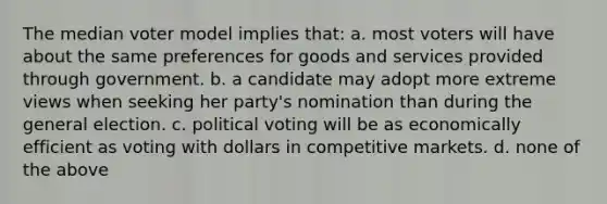 The median voter model implies that: a. most voters will have about the same preferences for goods and services provided through government. b. a candidate may adopt more extreme views when seeking her party's nomination than during the general election. c. political voting will be as economically efficient as voting with dollars in competitive markets. d. none of the above