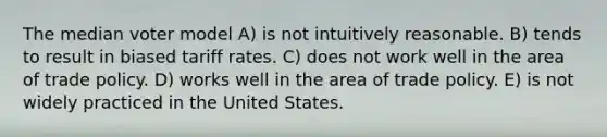 The median voter model A) is not intuitively reasonable. B) tends to result in biased tariff rates. C) does not work well in the area of trade policy. D) works well in the area of trade policy. E) is not widely practiced in the United States.