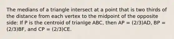 The medians of a triangle intersect at a point that is two thirds of the distance from each vertex to the midpoint of the opposite side: If P is the centroid of trianlge ABC, then AP = (2/3)AD, BP = (2/3)BF, and CP = (2/3)CE.