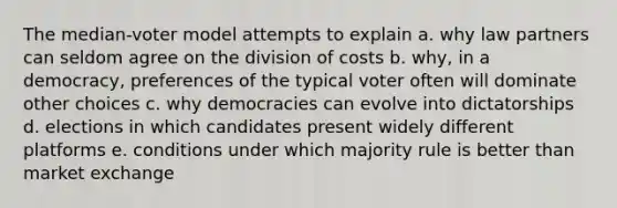 The median-voter model attempts to explain a. why law partners can seldom agree on the division of costs b. why, in a democracy, preferences of the typical voter often will dominate other choices c. why democracies can evolve into dictatorships d. elections in which candidates present widely different platforms e. conditions under which majority rule is better than market exchange