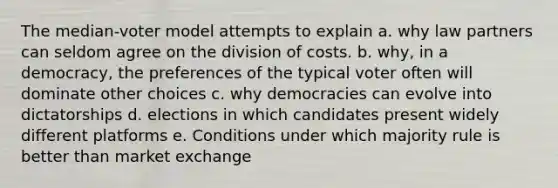 The median-voter model attempts to explain a. why law partners can seldom agree on the division of costs. b. why, in a democracy, the preferences of the typical voter often will dominate other choices c. why democracies can evolve into dictatorships d. elections in which candidates present widely different platforms e. Conditions under which majority rule is better than market exchange