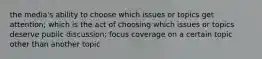 the media's ability to choose which issues or topics get attention; which is the act of choosing which issues or topics deserve public discussion; focus coverage on a certain topic other than another topic