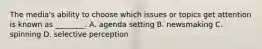 The media's ability to choose which issues or topics get attention is known as ________. A. agenda setting B. newsmaking C. spinning D. selective perception