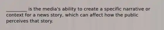 _________ is the media's ability to create a specific narrative or context for a news story, which can affect how the public perceives that story.