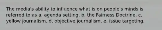 The media's ability to influence what is on people's minds is referred to as a. agenda setting. b. the Fairness Doctrine. c. yellow journalism. d. objective journalism. e. issue targeting.