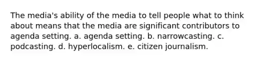 The media's ability of the media to tell people what to think about means that the media are significant contributors to agenda setting. a. agenda setting. b. narrowcasting. c. podcasting. d. hyperlocalism. e. citizen journalism.