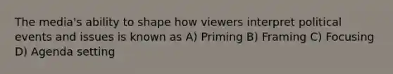The media's ability to shape how viewers interpret political events and issues is known as A) Priming B) Framing C) Focusing D) Agenda setting