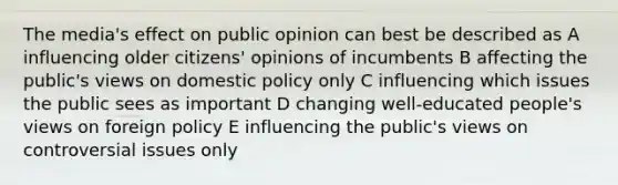 The media's effect on public opinion can best be described as A influencing older citizens' opinions of incumbents B affecting the public's views on domestic policy only C influencing which issues the public sees as important D changing well-educated people's views on foreign policy E influencing the public's views on controversial issues only