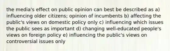 the media's effect on public opinion can best be described as a) influencing older citizens; opinion of incumbents b) affecting the public's views on domestic policy only c) influencing which issues the public sees as important d) changing well-educated people's views on foreign policy e) influencing the public's views on controversial issues only