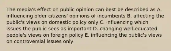 The media's effect on public opinion can best be described as A. influencing older citizens' opinions of incumbents B. affecting the public's views on domestic policy only C. influencing which issues the public sees as important D. changing well-educated people's views on foreign policy E. influencing the public's views on controversial issues only