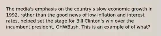 The media's emphasis on the country's slow economic growth in 1992, rather than the good news of low inflation and interest rates, helped set the stage for Bill Clinton's win over the incumbent president, GHWBush. This is an example of of what?