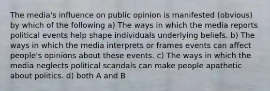 The media's influence on public opinion is manifested (obvious) by which of the following a) The ways in which the media reports political events help shape individuals underlying beliefs. b) The ways in which the media interprets or frames events can affect people's opinions about these events. c) The ways in which the media neglects political scandals can make people apathetic about politics. d) both A and B