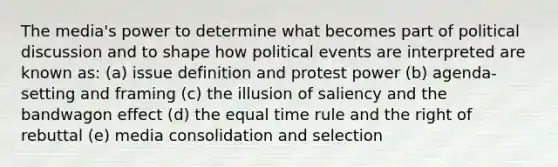 The media's power to determine what becomes part of political discussion and to shape how political events are interpreted are known as: (a) issue definition and protest power (b) agenda-setting and framing (c) the illusion of saliency and the bandwagon effect (d) the equal time rule and the right of rebuttal (e) media consolidation and selection