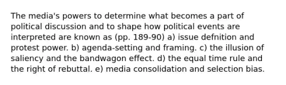 The media's powers to determine what becomes a part of political discussion and to shape how political events are interpreted are known as (pp. 189-90) a) issue defnition and protest power. b) agenda-setting and framing. c) the illusion of saliency and the bandwagon effect. d) the equal time rule and the right of rebuttal. e) media consolidation and selection bias.