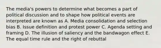 The media's powers to determine what becomes a part of political discussion and to shape how political events are interpreted are known as A. Media consolidation and selection bias B. Issue definition and protest power C. Agenda setting and framing D. The illusion of saliency and the bandwagon effect E. The equal time rule and the right of rebuttal