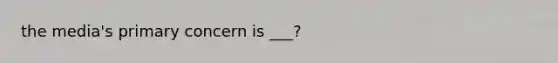 the media's primary concern is ___?