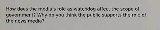 How does the media's role as watchdog affect the scope of government? Why do you think the public supports the role of the news media?