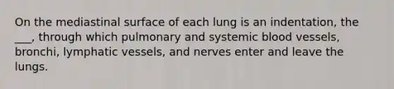 On the mediastinal surface of each lung is an indentation, the ___, through which pulmonary and systemic blood vessels, bronchi, lymphatic vessels, and nerves enter and leave the lungs.