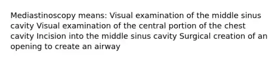 Mediastinoscopy means: Visual examination of the middle sinus cavity Visual examination of the central portion of the chest cavity Incision into the middle sinus cavity Surgical creation of an opening to create an airway