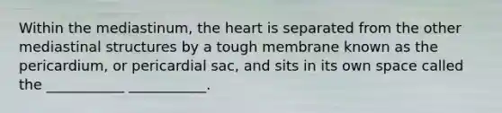 Within the mediastinum, <a href='https://www.questionai.com/knowledge/kya8ocqc6o-the-heart' class='anchor-knowledge'>the heart</a> is separated from the other mediastinal structures by a tough membrane known as the pericardium, or pericardial sac, and sits in its own space called the ___________ ___________.