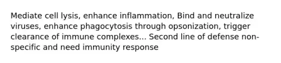 Mediate cell lysis, enhance inflammation, Bind and neutralize viruses, enhance phagocytosis through opsonization, trigger clearance of immune complexes... Second line of defense non-specific and need immunity response