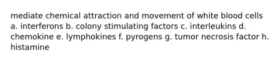 mediate chemical attraction and movement of white blood cells a. interferons b. colony stimulating factors c. interleukins d. chemokine e. lymphokines f. pyrogens g. tumor necrosis factor h. histamine