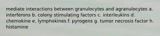 mediate interactions between granulocytes and agranulocytes a. interferons b. colony stimulating factors c. interleukins d. chemokine e. lymphokines f. pyrogens g. tumor necrosis factor h. histamine