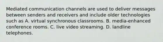 Mediated communication channels are used to deliver messages between senders and receivers and include older technologies such as A. virtual synchronous classrooms. B. media-enhanced conference rooms. C. live video streaming. D. landline telephones.