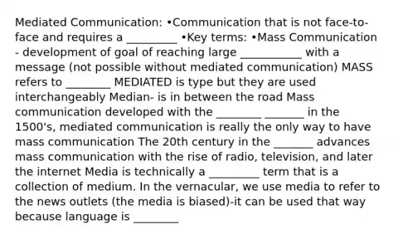 Mediated Communication: •Communication that is not face-to-face and requires a _________ •Key terms: •Mass Communication - development of goal of reaching large ___________ with a message (not possible without mediated communication) MASS refers to ________ MEDIATED is type but they are used interchangeably Median- is in between the road Mass communication developed with the ________ _______ in the 1500's, mediated communication is really the only way to have mass communication The 20th century in the _______ advances mass communication with the rise of radio, television, and later the internet Media is technically a _________ term that is a collection of medium. In the vernacular, we use media to refer to the news outlets (the media is biased)-it can be used that way because language is ________