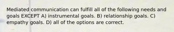 Mediated communication can fulfill all of the following needs and goals EXCEPT A) instrumental goals. B) relationship goals. C) empathy goals. D) all of the options are correct.