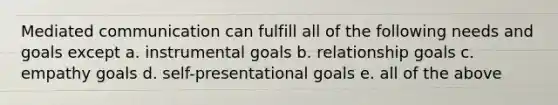 Mediated communication can fulfill all of the following needs and goals except a. instrumental goals b. relationship goals c. empathy goals d. self-presentational goals e. all of the above