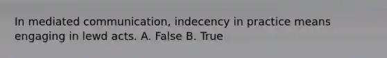 In mediated communication, indecency in practice means engaging in lewd acts. A. False B. True