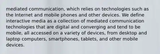 mediated communication, which relies on technologies such as the Internet and mobile phones and other devices. We define interactive media as a collection of mediated communication technologies that are digital and converging and tend to be mobile, all accessed on a variety of devices, from desktop and laptop computers, smartphones, tablets, and other mobile devices.