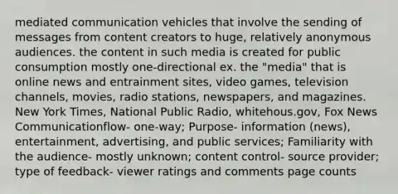 mediated communication vehicles that involve the sending of messages from content creators to huge, relatively anonymous audiences. the content in such media is created for public consumption mostly one-directional ex. the "media" that is online news and entrainment sites, video games, television channels, movies, radio stations, newspapers, and magazines. New York Times, National Public Radio, whitehous.gov, Fox News Communicationflow- one-way; Purpose- information (news), entertainment, advertising, and public services; Familiarity with the audience- mostly unknown; content control- source provider; type of feedback- viewer ratings and comments page counts