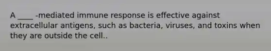 A ____ -mediated immune response is effective against extracellular antigens, such as bacteria, viruses, and toxins when they are outside the cell..