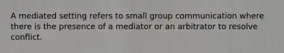 A mediated setting refers to small group communication where there is the presence of a mediator or an arbitrator to resolve conflict.