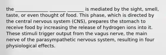 the ______________ _______ _______ is mediated by the sight, smell, taste, or even thought of food. This phase, which is directed by the central nervous system (CNS), prepares the stomach to receive food by increasing the release of hydrogen ions into it. These stimuli trigger output from the vagus nerve, the main nerve of the parasympathetic nervous system, resulting in four physiological effects.