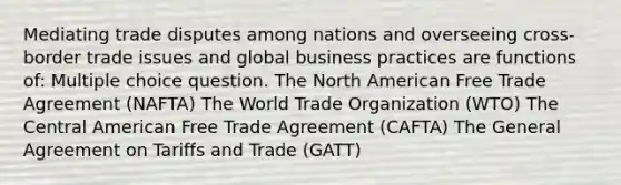 Mediating trade disputes among nations and overseeing cross-border trade issues and global business practices are functions of: Multiple choice question. The North American Free Trade Agreement (NAFTA) The World Trade Organization (WTO) The Central American Free Trade Agreement (CAFTA) The General Agreement on Tariffs and Trade (GATT)