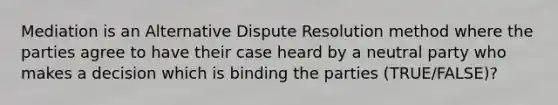 Mediation is an Alternative Dispute Resolution method where the parties agree to have their case heard by a neutral party who makes a decision which is binding the parties (TRUE/FALSE)?