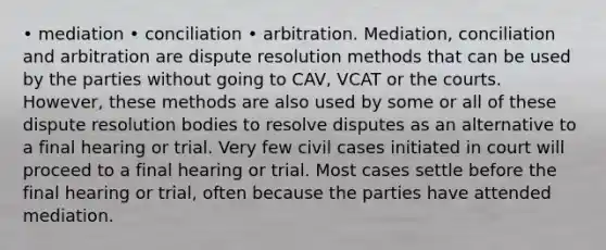 • mediation • conciliation • arbitration. Mediation, conciliation and arbitration are dispute resolution methods that can be used by the parties without going to CAV, VCAT or the courts. However, these methods are also used by some or all of these dispute resolution bodies to resolve disputes as an alternative to a final hearing or trial. Very few civil cases initiated in court will proceed to a final hearing or trial. Most cases settle before the final hearing or trial, often because the parties have attended mediation.