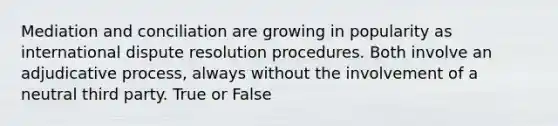 Mediation and conciliation are growing in popularity as international dispute resolution procedures. Both involve an adjudicative process, always without the involvement of a neutral third party. True or False