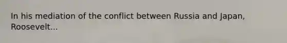 In his mediation of the conflict between Russia and Japan, Roosevelt...