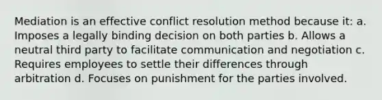 Mediation is an effective conflict resolution method because it: a. Imposes a legally binding decision on both parties b. Allows a neutral third party to facilitate communication and negotiation c. Requires employees to settle their differences through arbitration d. Focuses on punishment for the parties involved.