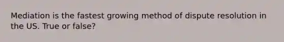 Mediation is the fastest growing method of dispute resolution in the US. True or false?